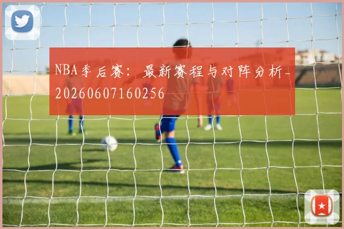 NBA季后赛:最新赛程与对阵分析_20260607160256