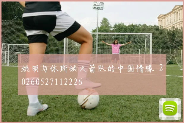 姚明与休斯顿火箭队的中国情缘_20260527112226