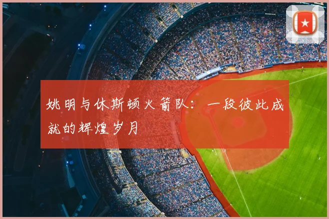 姚明与休斯顿火箭队:一段彼此成就的辉煌岁月