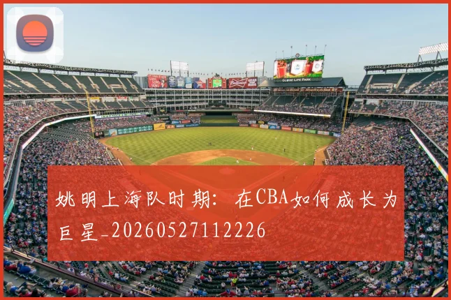 姚明上海队时期:在CBA如何成长为巨星_20260527112226